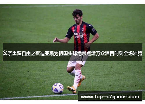 父亲重获自由之夜迪亚斯为祖国头球绝杀点燃万众泪目时刻全场沸腾 父亲重获自由之夜迪亚斯为祖国头球绝杀点燃万众泪目时刻全场沸腾